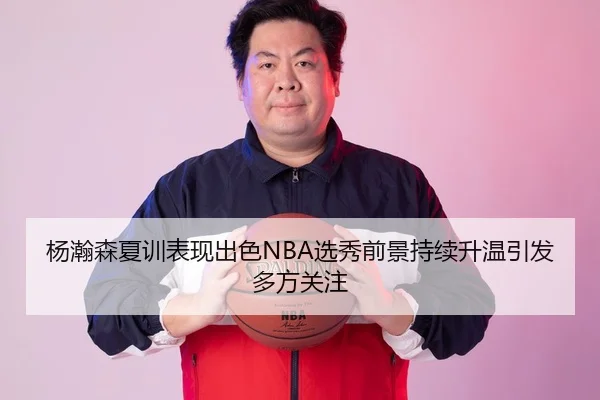杨瀚森夏训表现出色NBA选秀前景持续升温引发多方关注 | MILANSPORT